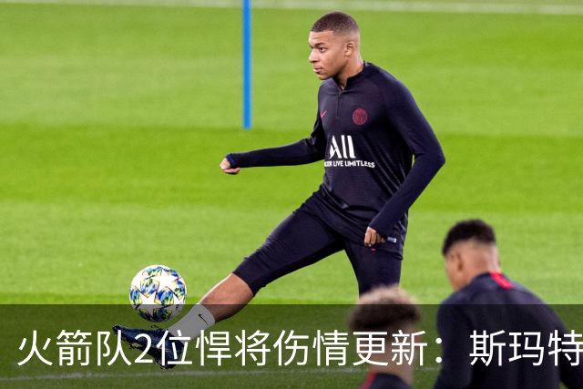 火箭队2位悍将伤情更新：斯玛特对战雄鹿大概率复出，申京或缺阵多场